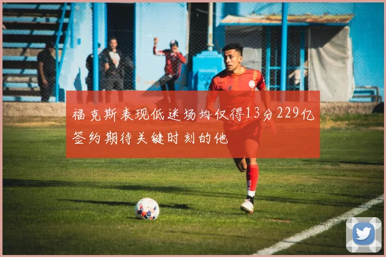 福克斯表现低迷场均仅得13分229亿签约期待关键时刻的他