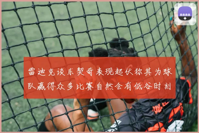 雷迪克谈东契奇表现起伏称其为球队赢得众多比赛自然会有低谷时刻