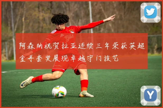 阿森纳祝贺拉亚连续三年荣获英超金手套奖展现卓越守门技艺