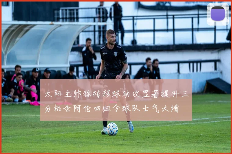 太阳主帅称转移球助攻显著提升三分机会阿伦回归令球队士气大增