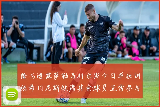 隆戈透露萨勒马科尔斯今日单独训练希门尼斯缺席其余球员正常参与训练