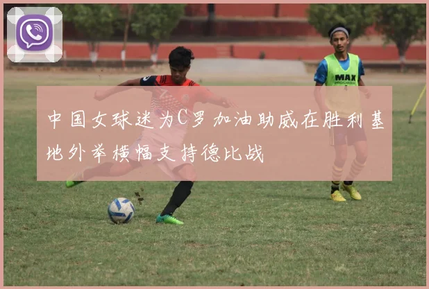 中国女球迷为C罗加油助威在胜利基地外举横幅支持德比战