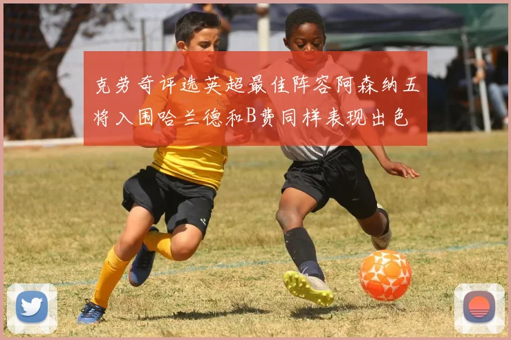 克劳奇评选英超最佳阵容阿森纳五将入围哈兰德和B费同样表现出色