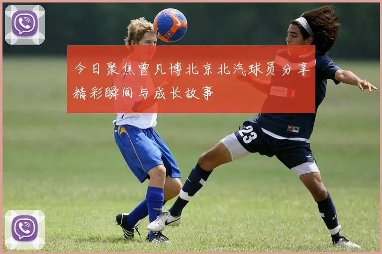 今日聚焦曾凡博北京北汽球员分享精彩瞬间与成长故事