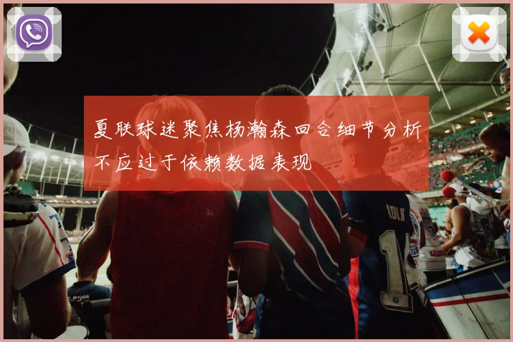 夏联球迷聚焦杨瀚森回合细节分析不应过于依赖数据表现