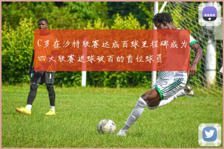 C罗在沙特联赛达成百球里程碑成为四大联赛进球破百的首位球员