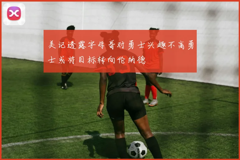 美记透露字母哥对勇士兴趣不高勇士或将目标转向伦纳德
