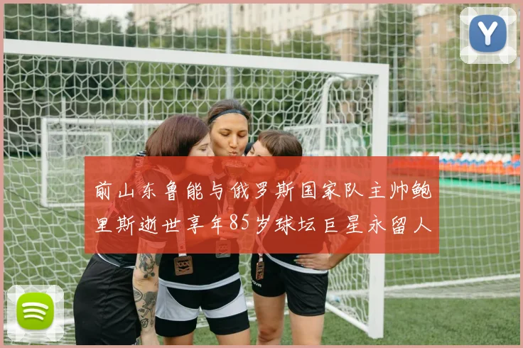 前山东鲁能与俄罗斯国家队主帅鲍里斯逝世享年85岁球坛巨星永留人间