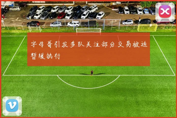 字母哥引发多队关注部分交易被迫暂缓执行