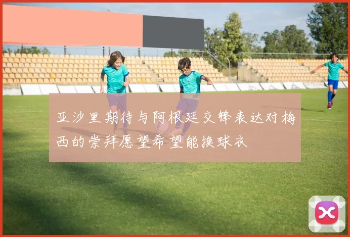 亚沙里期待与阿根廷交锋表达对梅西的崇拜愿望希望能换球衣