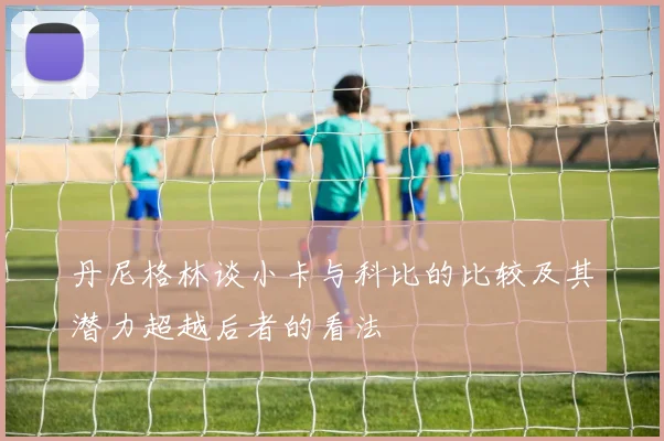 丹尼格林谈小卡与科比的比较及其潜力超越后者的看法