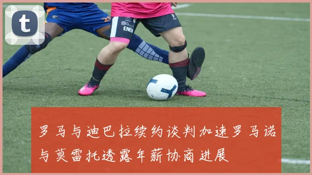 罗马与迪巴拉续约谈判加速罗马诺与莫雷托透露年薪协商进展