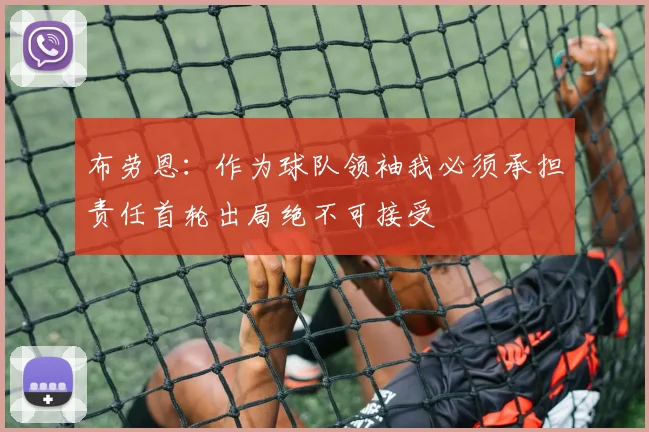 布劳恩：作为球队领袖我必须承担责任首轮出局绝不可接受