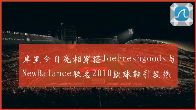 库里今日亮相穿搭JoeFreshgoods与NewBalance联名2010款球鞋引发热议