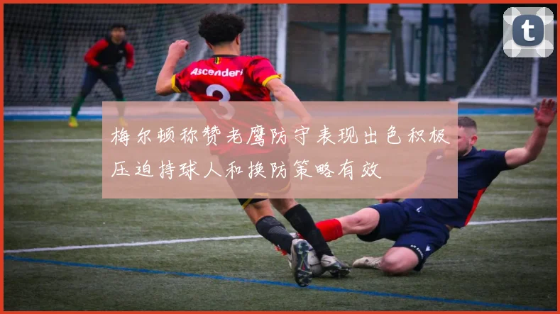 梅尔顿称赞老鹰防守表现出色积极压迫持球人和换防策略有效