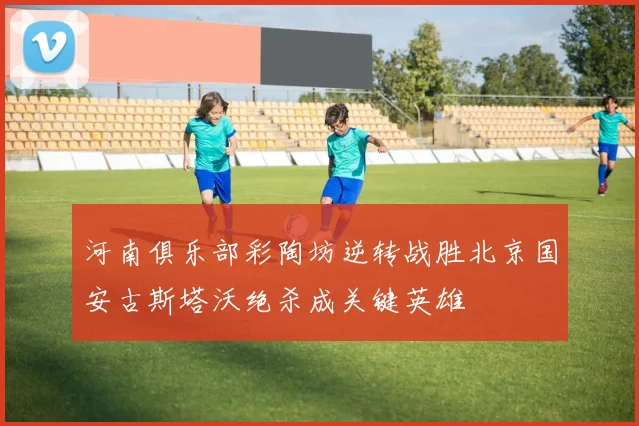 河南俱乐部彩陶坊逆转战胜北京国安古斯塔沃绝杀成关键英雄