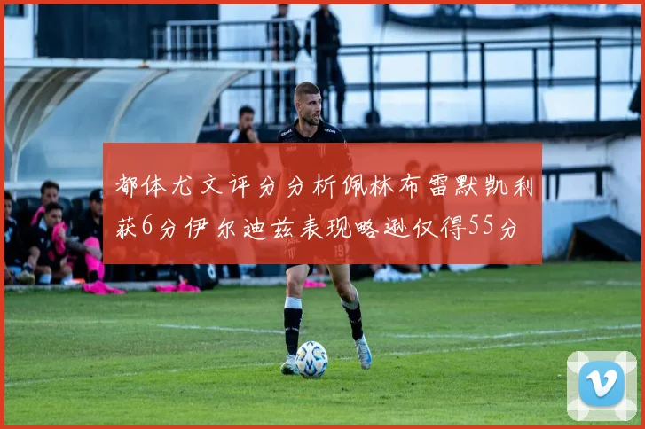 都体尤文评分分析佩林布雷默凯利获6分伊尔迪兹表现略逊仅得55分