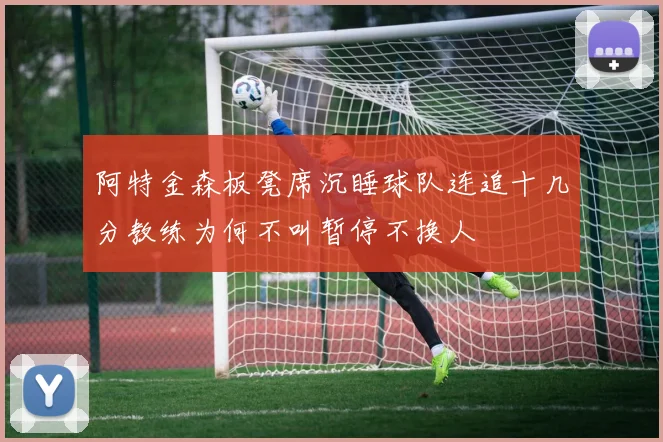 阿特金森板凳席沉睡球队连追十几分教练为何不叫暂停不换人